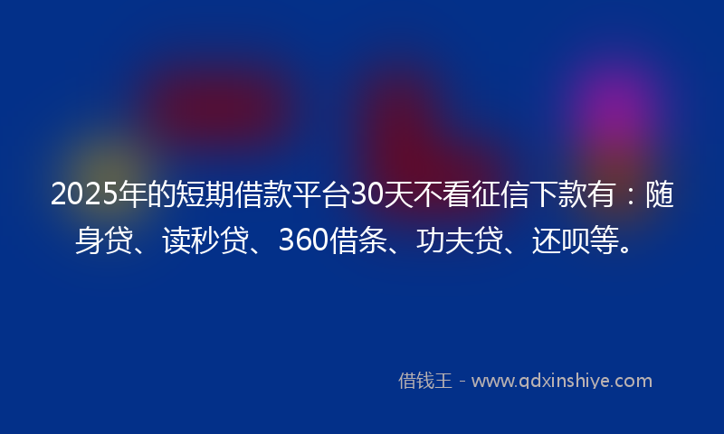 2025年的短期借款平台30天不看征信下款有：随身贷、读秒贷、360借条、功夫贷、还呗等。