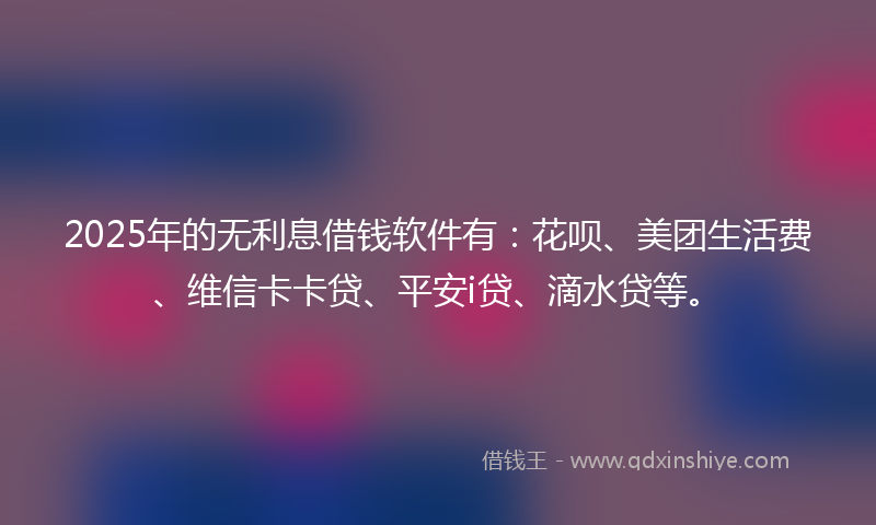 2025年的无利息借钱软件有：花呗、美团生活费、维信卡卡贷、平安i贷、滴水贷等。