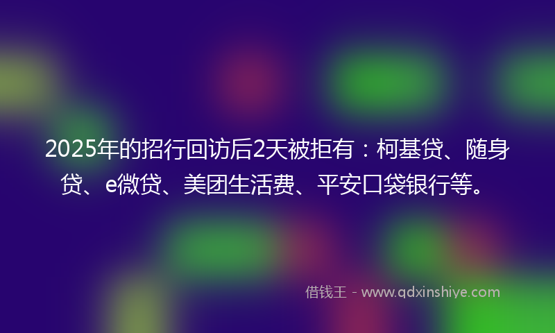 2025年的招行回访后2天被拒有：柯基贷、随身贷、e微贷、美团生活费、平安口袋银行等。