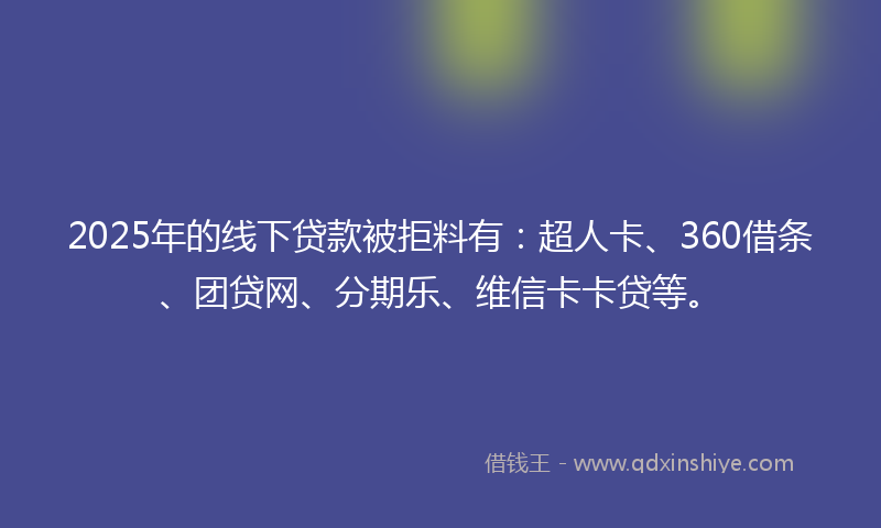 2025年的线下贷款被拒料有：超人卡、360借条、团贷网、分期乐、维信卡卡贷等。