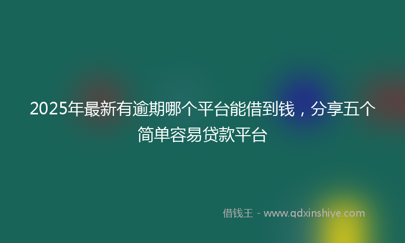 2025年最新有逾期哪个平台能借到钱，分享五个简单容易贷款平台