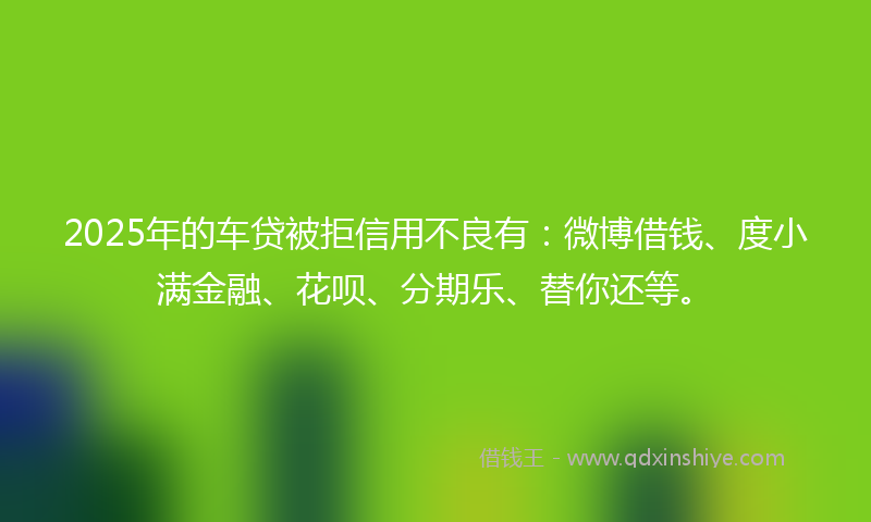 2025年的车贷被拒信用不良有：微博借钱、度小满金融、花呗、分期乐、替你还等。