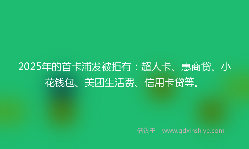 2025年的首卡浦发被拒有：超人卡、惠商贷、小花钱包、美团生活费、信用卡贷等。