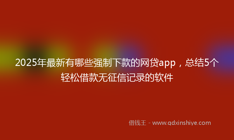 2025年最新有哪些强制下款的网贷app，总结5个轻松借款无征信记录的软件