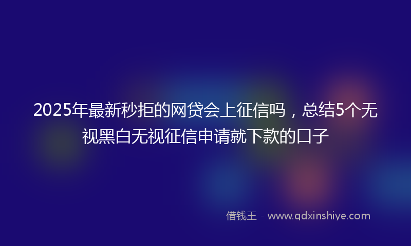 2025年最新秒拒的网贷会上征信吗，总结5个无视黑白无视征信申请就下款的口子