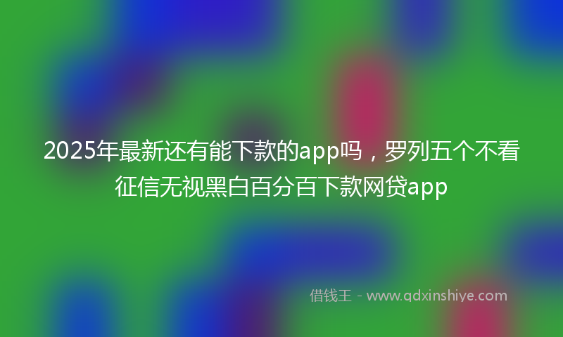 2025年最新还有能下款的app吗，罗列五个不看征信无视黑白百分百下款网贷app