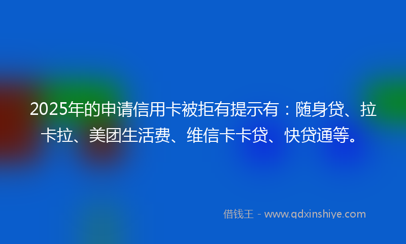 2025年的申请信用卡被拒有提示有：随身贷、拉卡拉、美团生活费、维信卡卡贷、快贷通等。