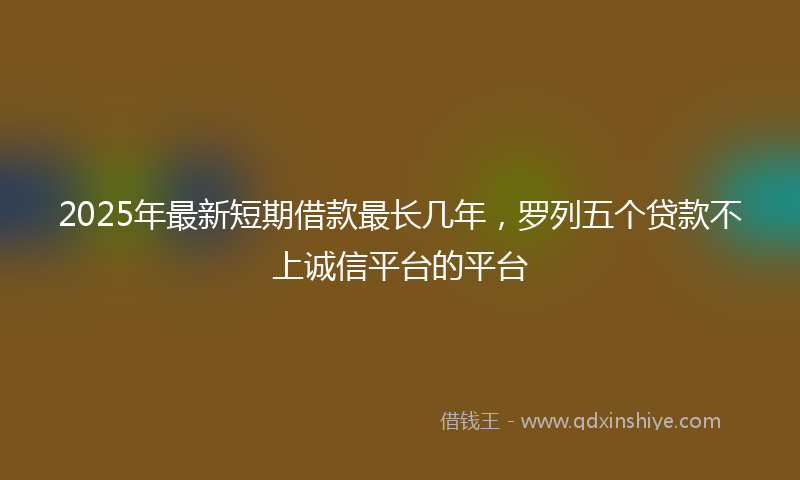 2025年最新短期借款最长几年，罗列五个贷款不上诚信平台的平台