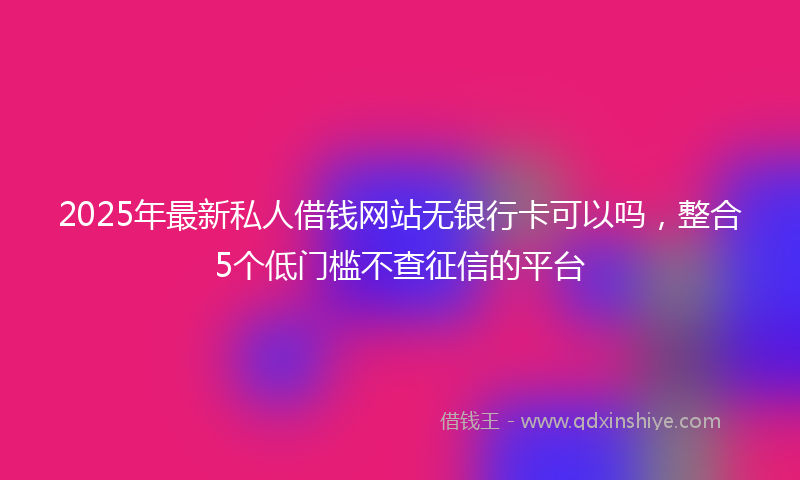 2025年最新私人借钱网站无银行卡可以吗，整合5个低门槛不查征信的平台