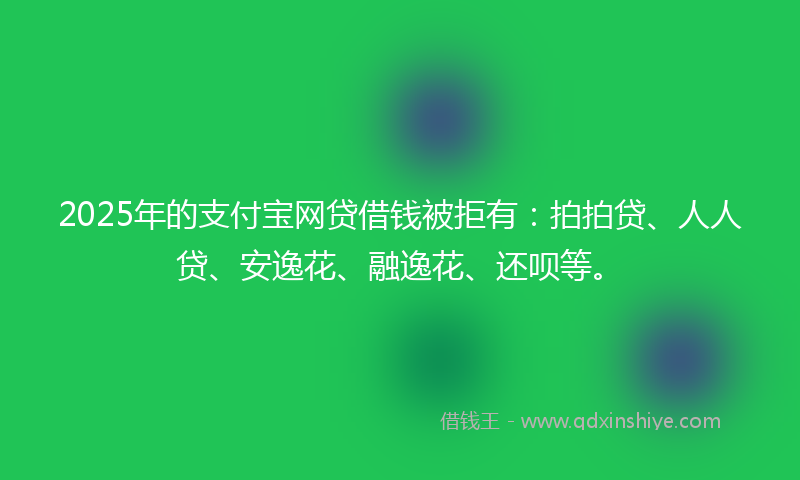 2025年的支付宝网贷借钱被拒有：拍拍贷、人人贷、安逸花、融逸花、还呗等。