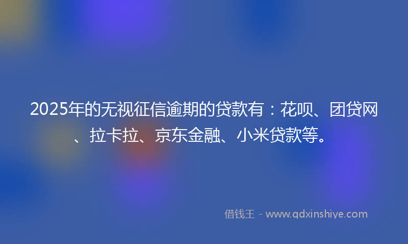 2025年的无视征信逾期的贷款有：花呗、团贷网、拉卡拉、京东金融、小米贷款等。