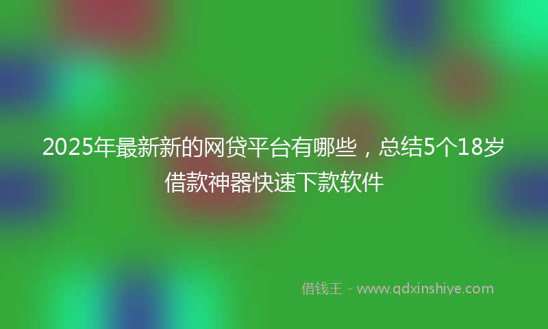 2025年最新新的网贷平台有哪些，总结5个18岁借款神器快速下款软件
