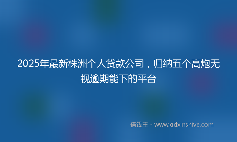 2025年最新株洲个人贷款公司，归纳五个高炮无视逾期能下的平台