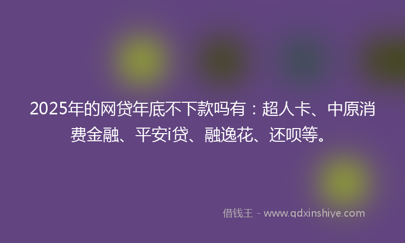 2025年的网贷年底不下款吗有：超人卡、中原消费金融、平安i贷、融逸花、还呗等。