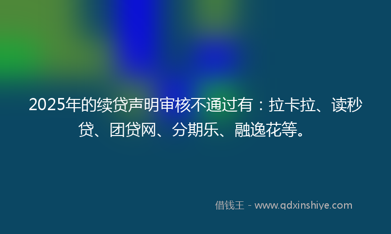 2025年的续贷声明审核不通过有：拉卡拉、读秒贷、团贷网、分期乐、融逸花等。