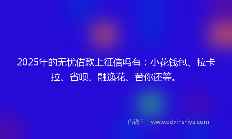 2025年的无忧借款上征信吗有：小花钱包、拉卡拉、省呗、融逸花、替你还等。