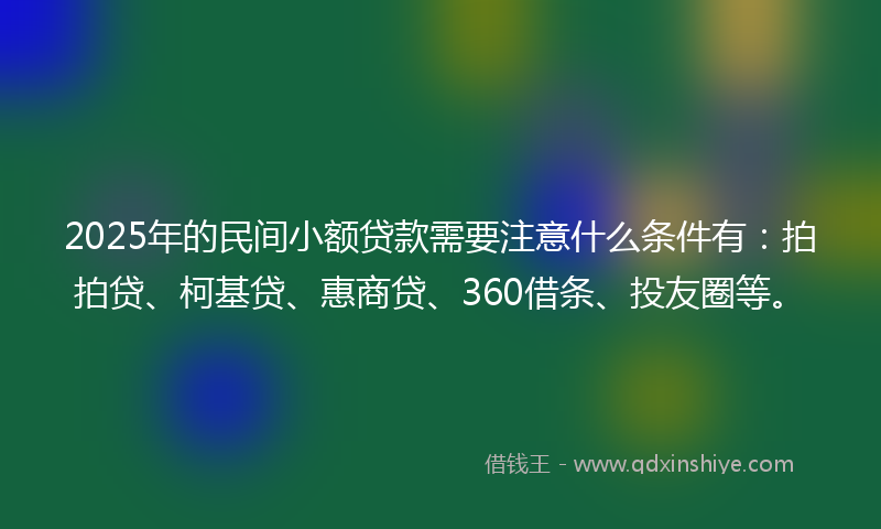 2025年的民间小额贷款需要注意什么条件有：拍拍贷、柯基贷、惠商贷、360借条、投友圈等。
