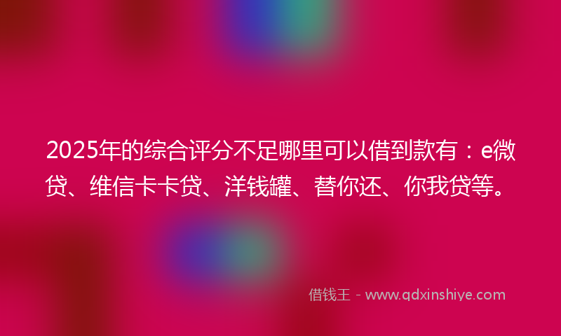 2025年的综合评分不足哪里可以借到款有：e微贷、维信卡卡贷、洋钱罐、替你还、你我贷等。