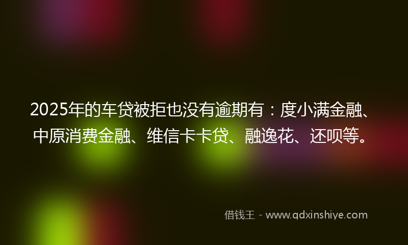 2025年的车贷被拒也没有逾期有：度小满金融、中原消费金融、维信卡卡贷、融逸花、还呗等。