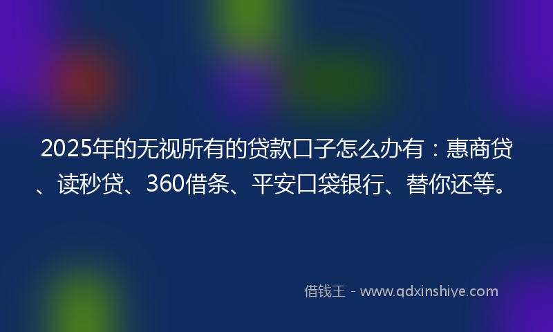 2025年的无视所有的贷款口子怎么办有：惠商贷、读秒贷、360借条、平安口袋银行、替你还等。