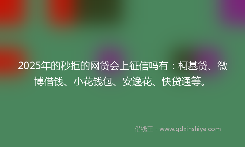 2025年的秒拒的网贷会上征信吗有：柯基贷、微博借钱、小花钱包、安逸花、快贷通等。
