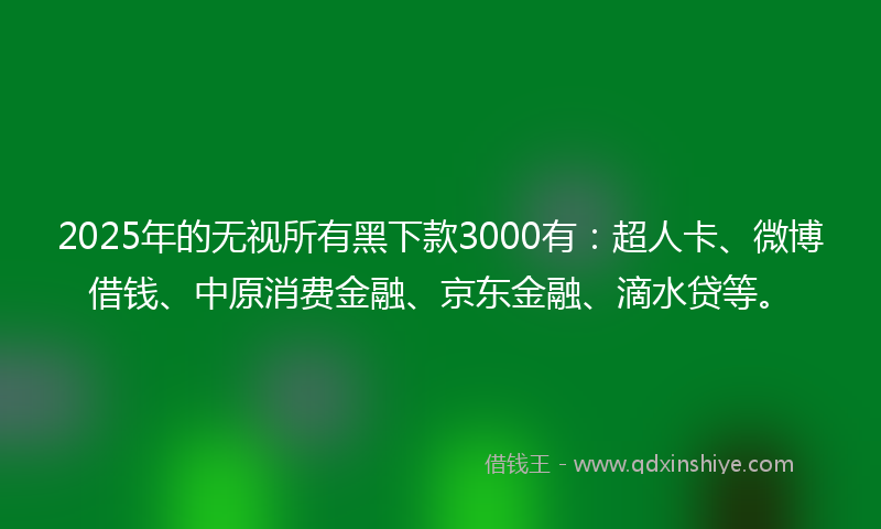 2025年的无视所有黑下款3000有：超人卡、微博借钱、中原消费金融、京东金融、滴水贷等。