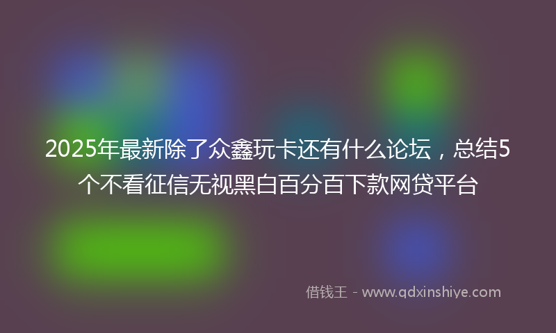2025年最新除了众鑫玩卡还有什么论坛，总结5个不看征信无视黑白百分百下款网贷平台