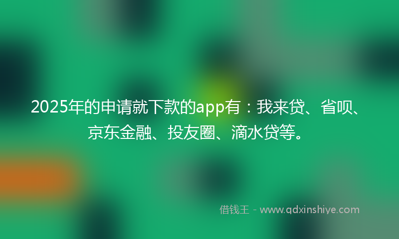 2025年的申请就下款的app有：我来贷、省呗、京东金融、投友圈、滴水贷等。