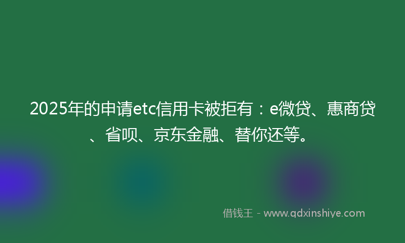 2025年的申请etc信用卡被拒有：e微贷、惠商贷、省呗、京东金融、替你还等。