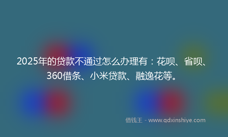 2025年的贷款不通过怎么办理有：花呗、省呗、360借条、小米贷款、融逸花等。
