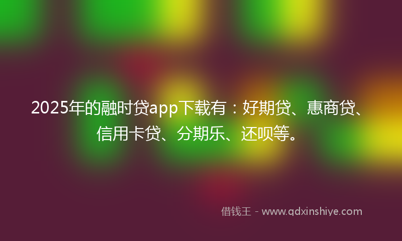 2025年的融时贷app下载有：好期贷、惠商贷、信用卡贷、分期乐、还呗等。
