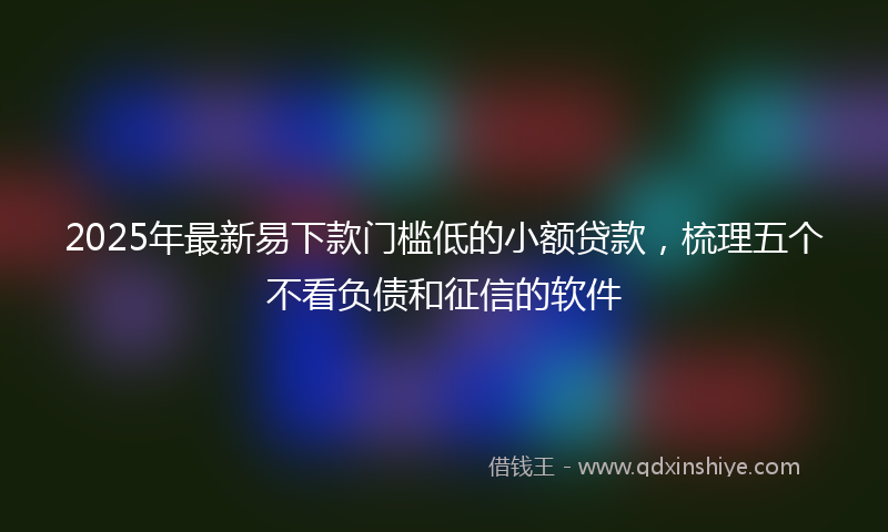 2025年最新易下款门槛低的小额贷款，梳理五个不看负债和征信的软件