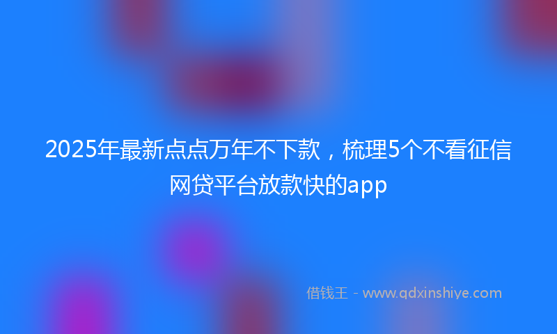 2025年最新点点万年不下款，梳理5个不看征信网贷平台放款快的app