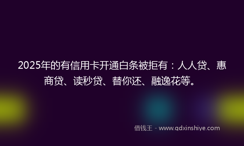 2025年的有信用卡开通白条被拒有：人人贷、惠商贷、读秒贷、替你还、融逸花等。