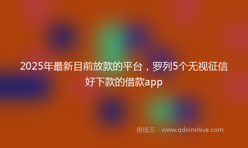 2025年最新目前放款的平台，罗列5个无视征信好下款的借款app