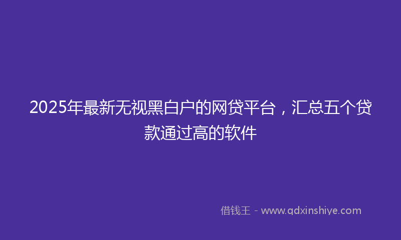 2025年最新无视黑白户的网贷平台，汇总五个贷款通过高的软件