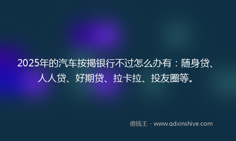 2025年的汽车按揭银行不过怎么办有：随身贷、人人贷、好期贷、拉卡拉、投友圈等。