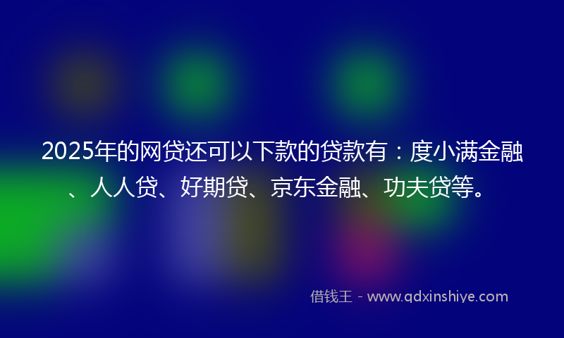 2025年的网贷还可以下款的贷款有：度小满金融、人人贷、好期贷、京东金融、功夫贷等。