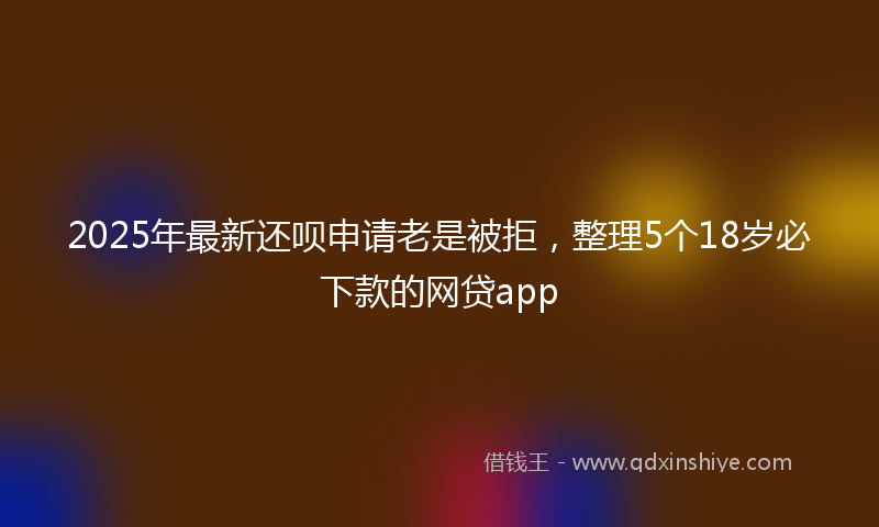 2025年最新还呗申请老是被拒，整理5个18岁必下款的网贷app