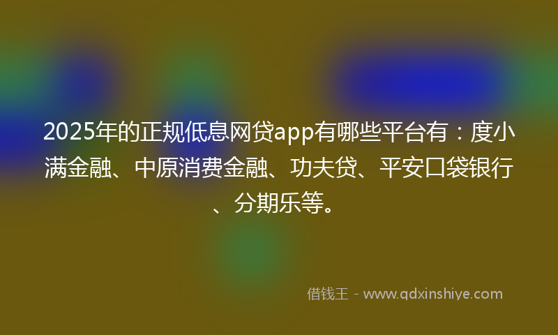 2025年的正规低息网贷app有哪些平台有：度小满金融、中原消费金融、功夫贷、平安口袋银行、分期乐等。