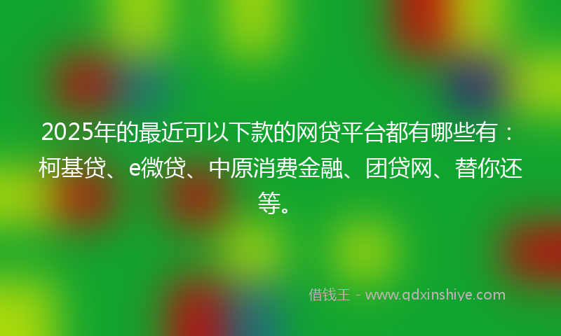 2025年的最近可以下款的网贷平台都有哪些有：柯基贷、e微贷、中原消费金融、团贷网、替你还等。
