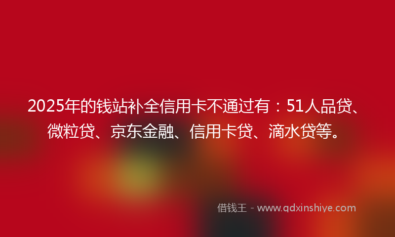 2025年的钱站补全信用卡不通过有：51人品贷、微粒贷、京东金融、信用卡贷、滴水贷等。