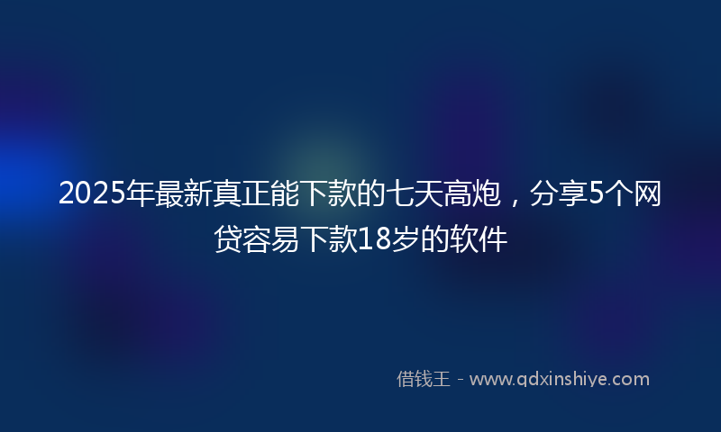 2025年最新真正能下款的七天高炮，分享5个网贷容易下款18岁的软件