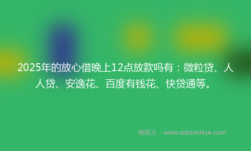 2025年的放心借晚上12点放款吗有：微粒贷、人人贷、安逸花、百度有钱花、快贷通等。