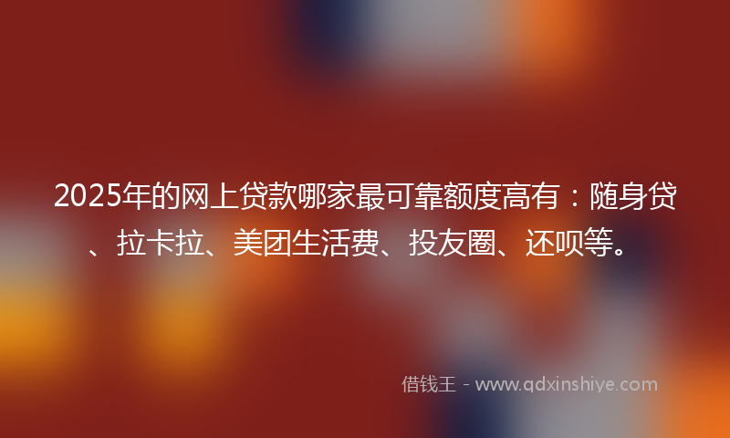 2025年的网上贷款哪家最可靠额度高有：随身贷、拉卡拉、美团生活费、投友圈、还呗等。