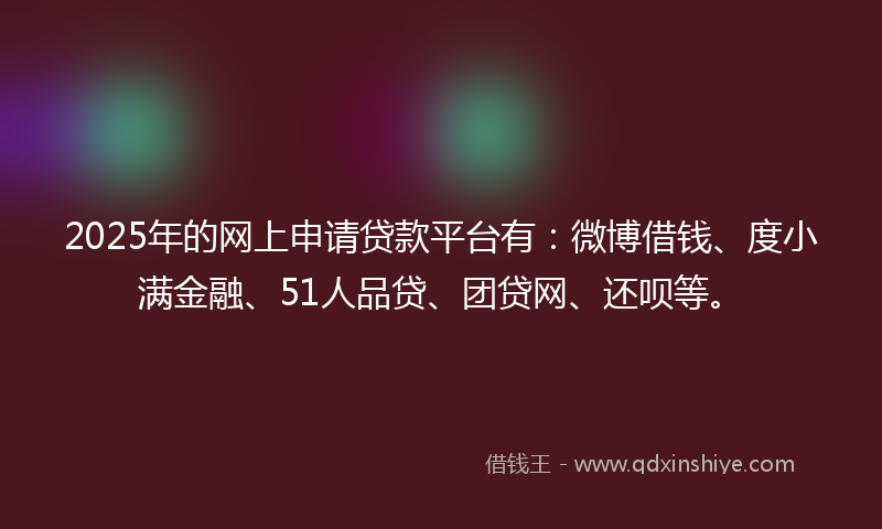 2025年的网上申请贷款平台有：微博借钱、度小满金融、51人品贷、团贷网、还呗等。