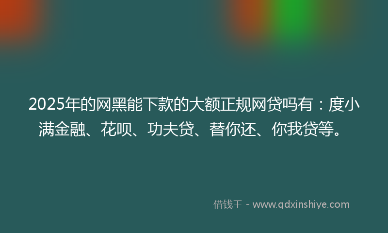 2025年的网黑能下款的大额正规网贷吗有：度小满金融、花呗、功夫贷、替你还、你我贷等。