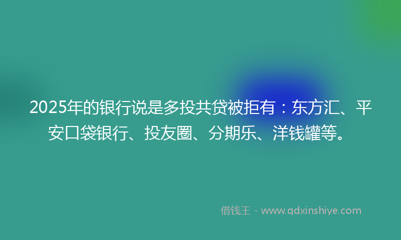 2025年的银行说是多投共贷被拒有：东方汇、平安口袋银行、投友圈、分期乐、洋钱罐等。