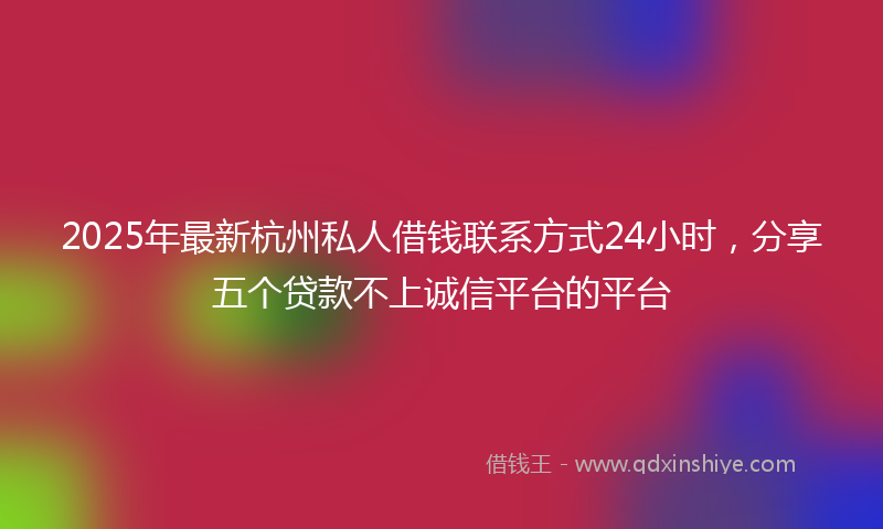 2025年最新杭州私人借钱联系方式24小时，分享五个贷款不上诚信平台的平台