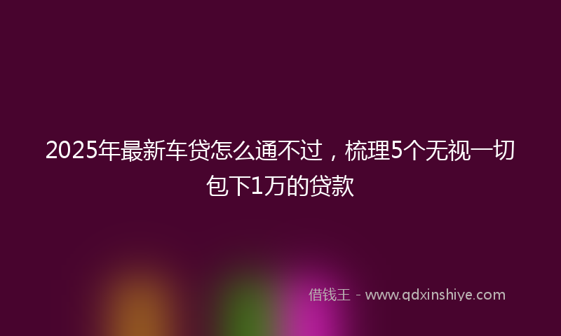 2025年最新车贷怎么通不过，梳理5个无视一切包下1万的贷款
